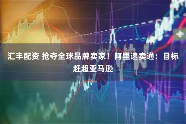 汇丰配资 抢夺全球品牌卖家！阿里速卖通：目标赶超亚马逊
