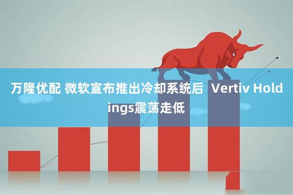 万隆优配 微软宣布推出冷却系统后  Vertiv Holdings震荡走低
