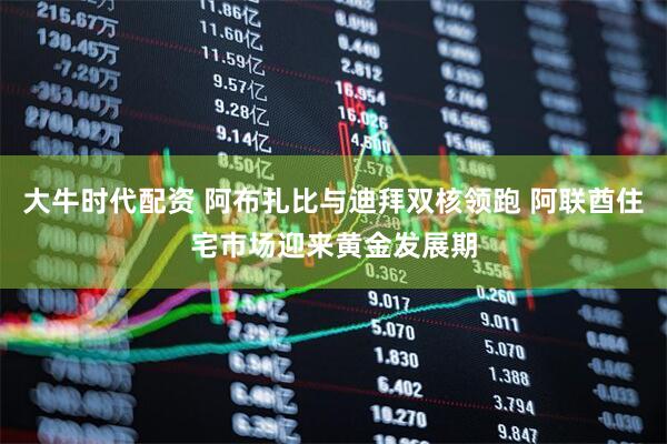 大牛时代配资 阿布扎比与迪拜双核领跑 阿联酋住宅市场迎来黄金发展期