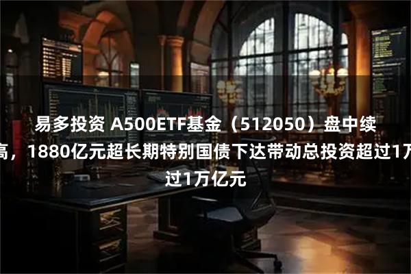 易多投资 A500ETF基金（512050）盘中续创新高，1880亿元超长期特别国债下达带动总投资超过1万亿元