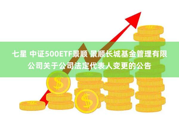 七星 中证500ETF景顺 景顺长城基金管理有限公司关于公司法定代表人变更的公告