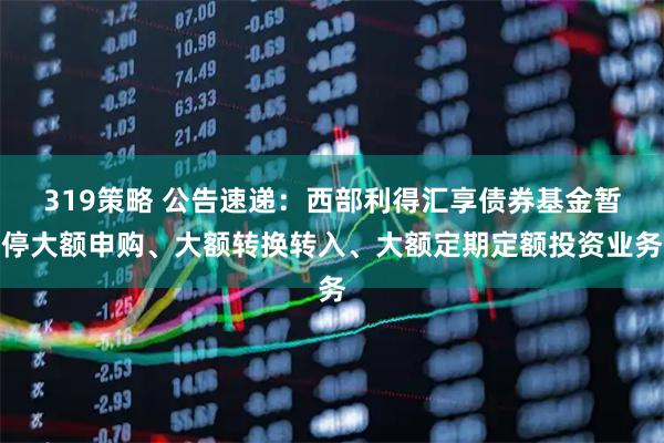 319策略 公告速递：西部利得汇享债券基金暂停大额申购、大额转换转入、大额定期定额投资业务