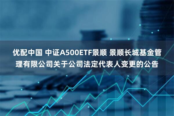 优配中国 中证A500ETF景顺 景顺长城基金管理有限公司关于公司法定代表人变更的公告