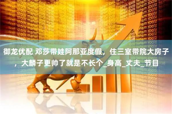 御龙优配 邓莎带娃阿那亚度假，住三室带院大房子，大麟子更帅了就是不长个_身高_丈夫_节目