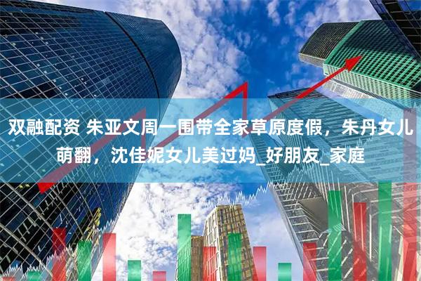 双融配资 朱亚文周一围带全家草原度假，朱丹女儿萌翻，沈佳妮女儿美过妈_好朋友_家庭