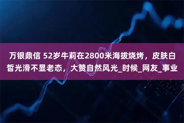 万银鼎信 52岁牛莉在2800米海拔烧烤，皮肤白皙光滑不显老态，大赞自然风光_时候_网友_事业