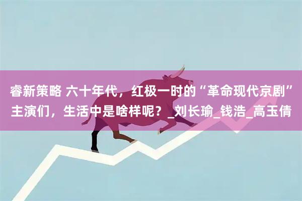 睿新策略 六十年代，红极一时的“革命现代京剧”主演们，生活中是啥样呢？_刘长瑜_钱浩_高玉倩