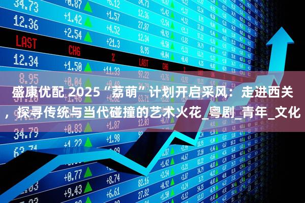 盛康优配 2025“荔萌”计划开启采风：走进西关，探寻传统与当代碰撞的艺术火花_粤剧_青年_文化
