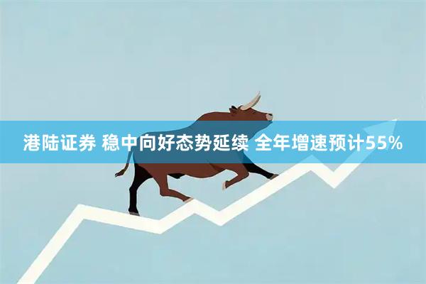 港陆证券 稳中向好态势延续 全年增速预计55%
