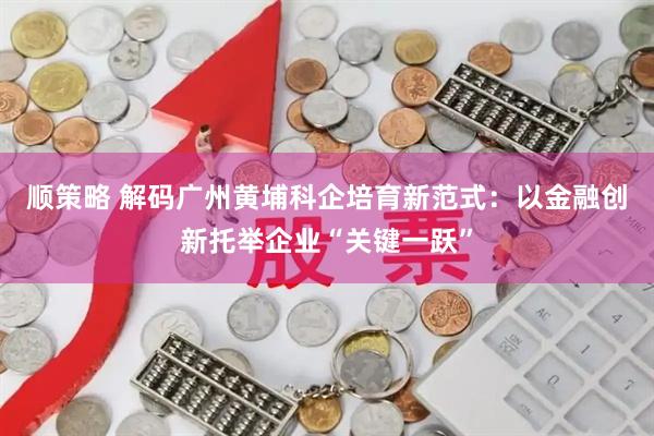 顺策略 解码广州黄埔科企培育新范式：以金融创新托举企业“关键一跃”