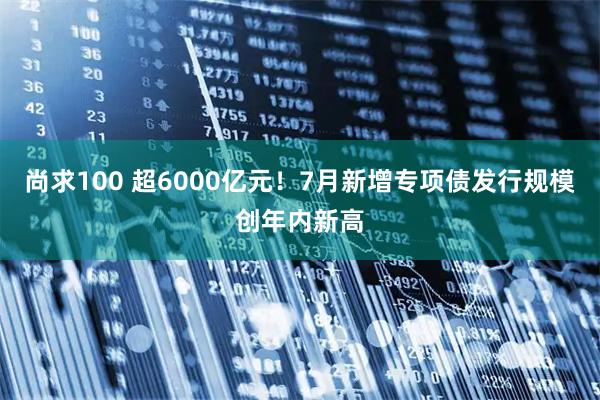 尚求100 超6000亿元！7月新增专项债发行规模创年内新高
