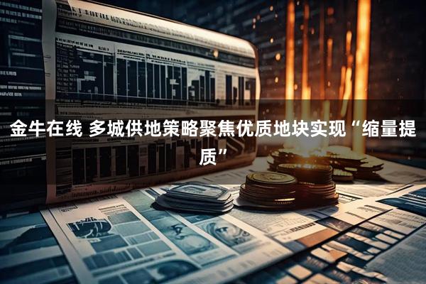 金牛在线 多城供地策略聚焦优质地块实现“缩量提质”