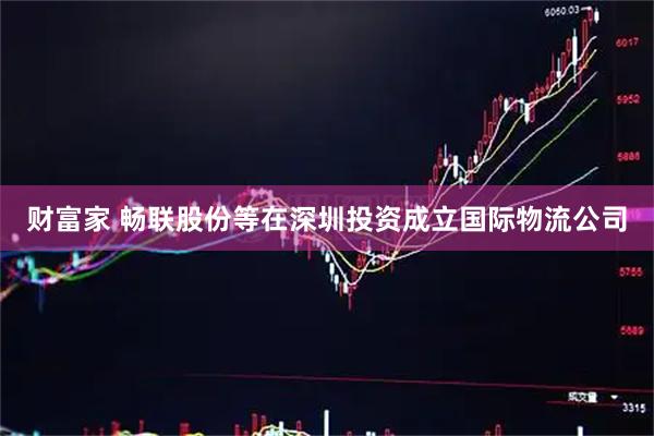 财富家 畅联股份等在深圳投资成立国际物流公司