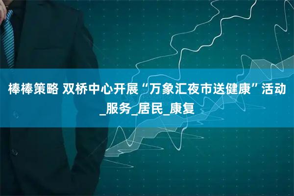 棒棒策略 双桥中心开展“万象汇夜市送健康”活动_服务_居民_康复