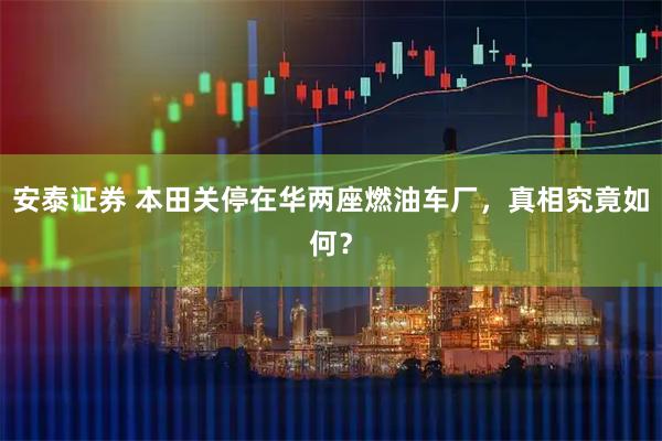 安泰证券 本田关停在华两座燃油车厂，真相究竟如何？