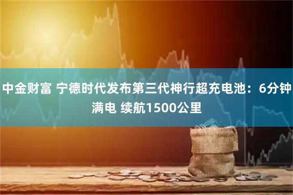 中金财富 宁德时代发布第三代神行超充电池：6分钟满电 续航1500公里