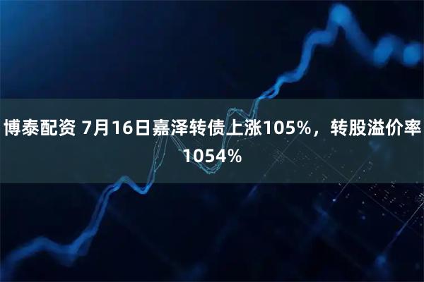博泰配资 7月16日嘉泽转债上涨105%，转股溢价率1054%