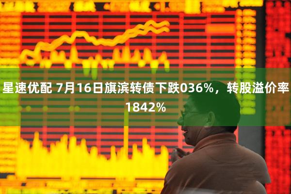 星速优配 7月16日旗滨转债下跌036%，转股溢价率1842%