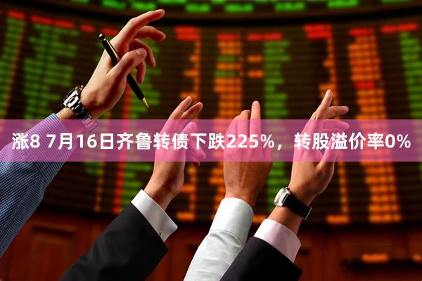 涨8 7月16日齐鲁转债下跌225%，转股溢价率0%