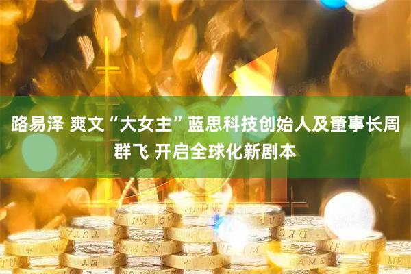 路易泽 爽文“大女主”蓝思科技创始人及董事长周群飞 开启全球化新剧本