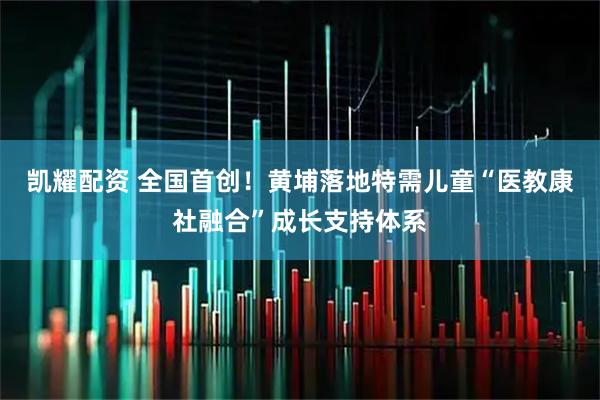 凯耀配资 全国首创！黄埔落地特需儿童“医教康社融合”成长支持体系
