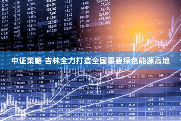 中证策略 吉林全力打造全国重要绿色能源高地