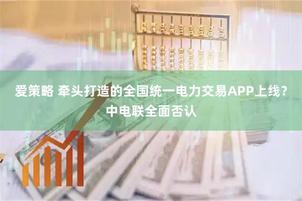 爱策略 牵头打造的全国统一电力交易APP上线？中电联全面否认