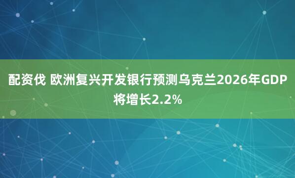 配资伐 欧洲复兴开发银行预测乌克兰2026年GDP将增长2.2%
