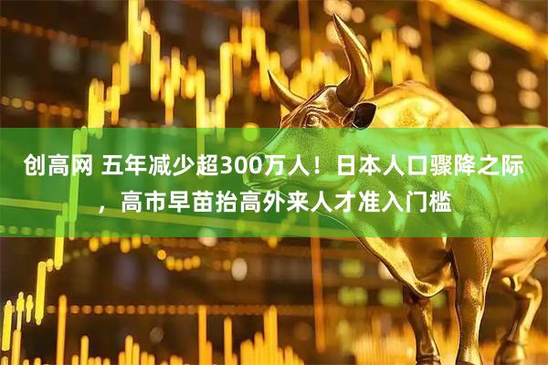 创高网 五年减少超300万人！日本人口骤降之际，高市早苗抬高外来人才准入门槛