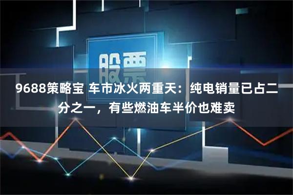 9688策略宝 车市冰火两重天：纯电销量已占二分之一，有些燃油车半价也难卖