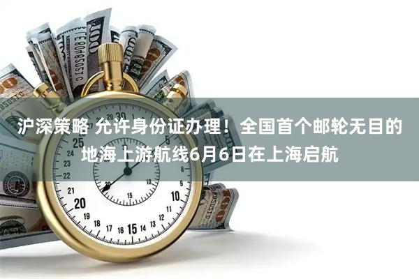 沪深策略 允许身份证办理！全国首个邮轮无目的地海上游航线6月6日在上海启航