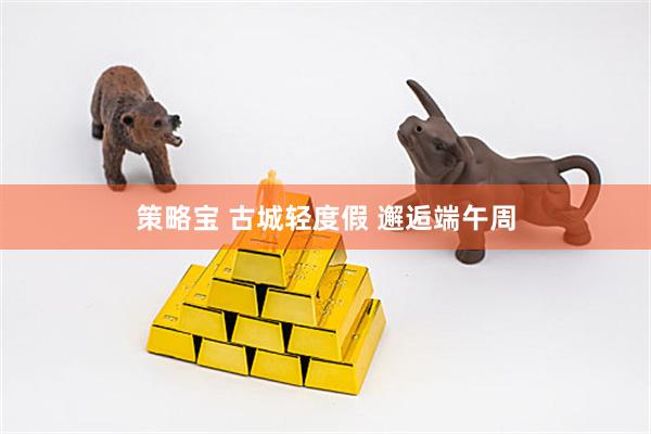 策略宝 古城轻度假 邂逅端午周