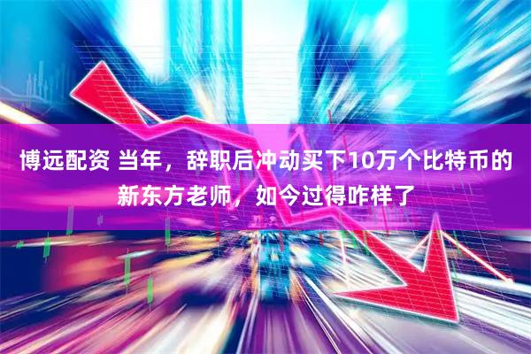 博远配资 当年，辞职后冲动买下10万个比特币的新东方老师，如今过得咋样了