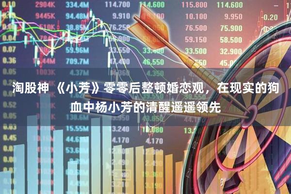 淘股神 《小芳》零零后整顿婚恋观，在现实的狗血中杨小芳的清醒遥遥领先