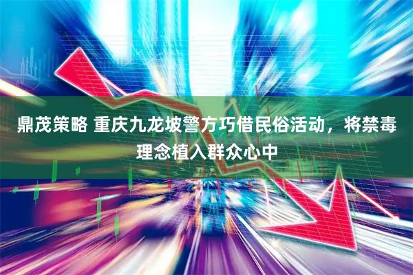 鼎茂策略 重庆九龙坡警方巧借民俗活动，将禁毒理念植入群众心中