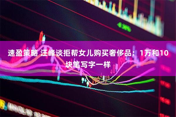 速盈策略 汪峰谈拒帮女儿购买奢侈品：1万和10块笔写字一样